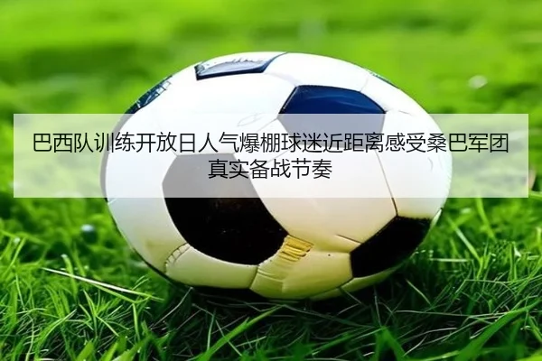 巴西队训练开放日人气爆棚球迷近距离感受桑巴军团真实备战节奏